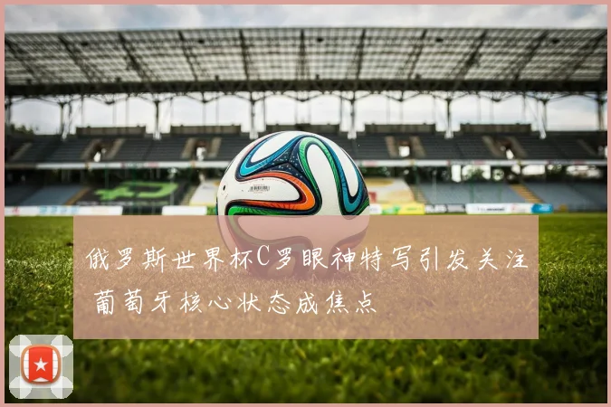 俄罗斯世界杯C罗眼神特写引发关注 葡萄牙核心状态成焦点