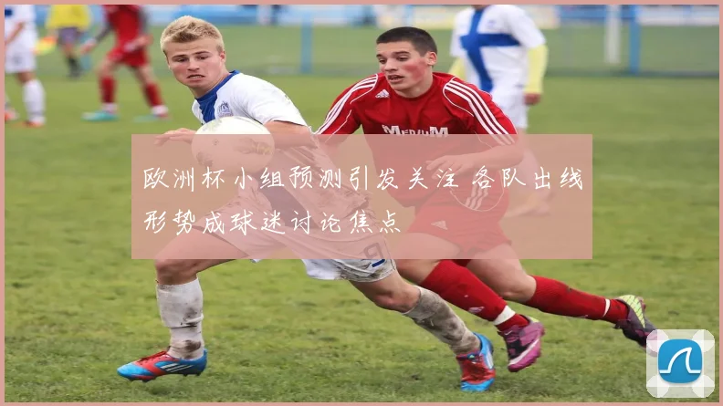 欧洲杯小组预测引发关注 各队出线形势成球迷讨论焦点