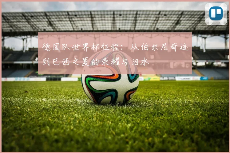 德国队世界杯征程:从伯尔尼奇迹到巴西之夏的荣耀与泪水