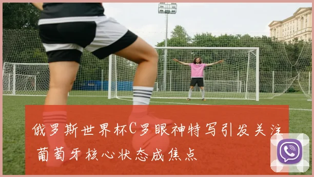 俄罗斯世界杯C罗眼神特写引发关注 葡萄牙核心状态成焦点