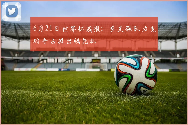 6月21日世界杯战报：多支强队力克对手占据出线先机