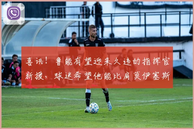 喜讯!鲁能有望迎来久违的指挥官新援,球迷希望他能比肩莫伊塞斯_20260612090200