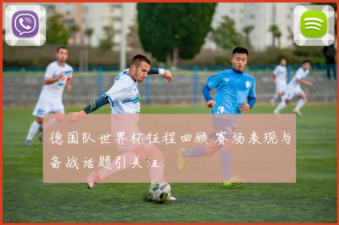 德国队世界杯征程回顾 赛场表现与备战话题引关注