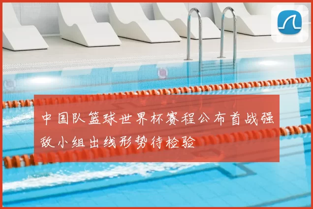 中国队篮球世界杯赛程公布首战强敌小组出线形势待检验