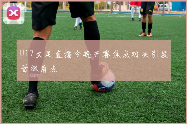 U17女足直播今晚开赛焦点对决引发晋级看点