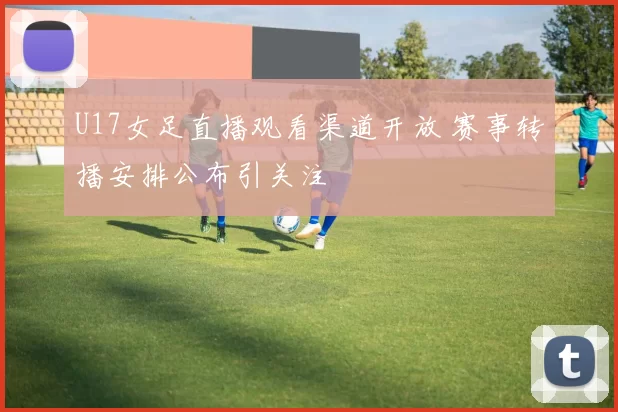 U17女足直播观看渠道开放 赛事转播安排公布引关注