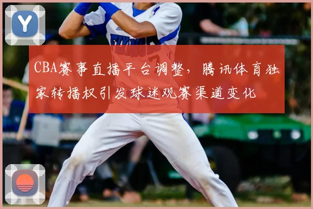CBA赛事直播平台调整，腾讯体育独家转播权引发球迷观赛渠道变化