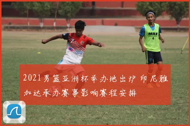 2021男篮亚洲杯举办地出炉 印尼雅加达承办赛事影响赛程安排