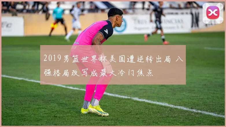 2019男篮世界杯美国遭逆转出局 八强格局改写成最大冷门焦点