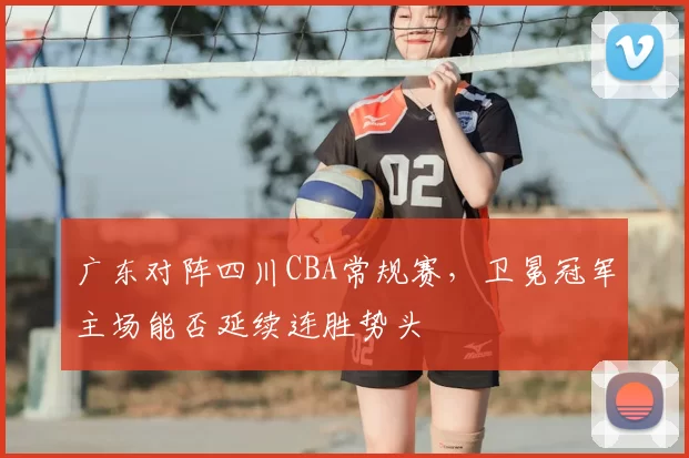 广东对阵四川CBA常规赛，卫冕冠军主场能否延续连胜势头