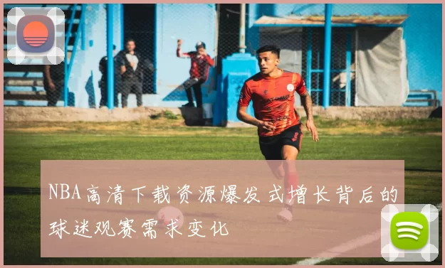 NBA高清下载资源爆发式增长背后的球迷观赛需求变化