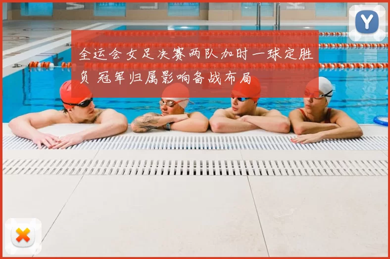 全运会女足决赛两队加时一球定胜负 冠军归属影响备战布局