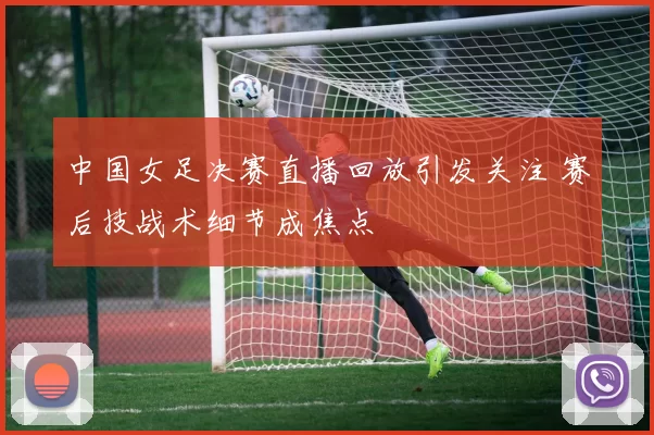 中国女足决赛直播回放引发关注 赛后技战术细节成焦点
