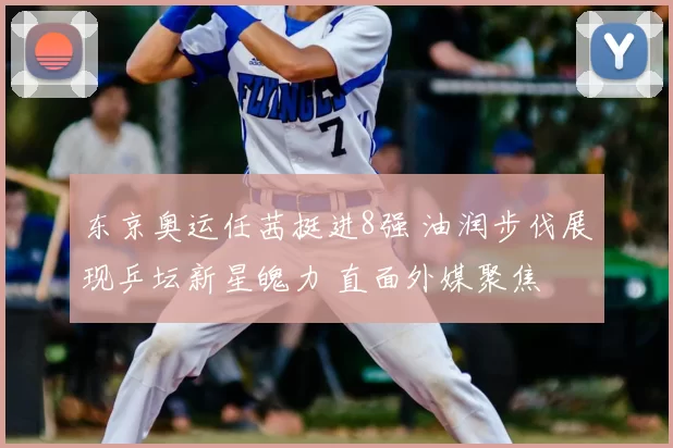 东京奥运任茜挺进8强 油润步伐展现乒坛新星魄力 直面外媒聚焦