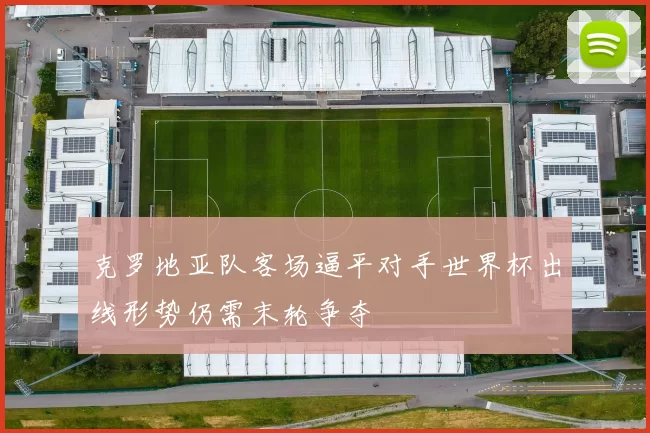 克罗地亚队客场逼平对手世界杯出线形势仍需末轮争夺