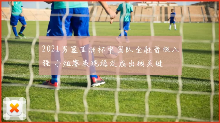 2021男篮亚洲杯中国队全胜晋级八强 小组赛表现稳定成出线关键