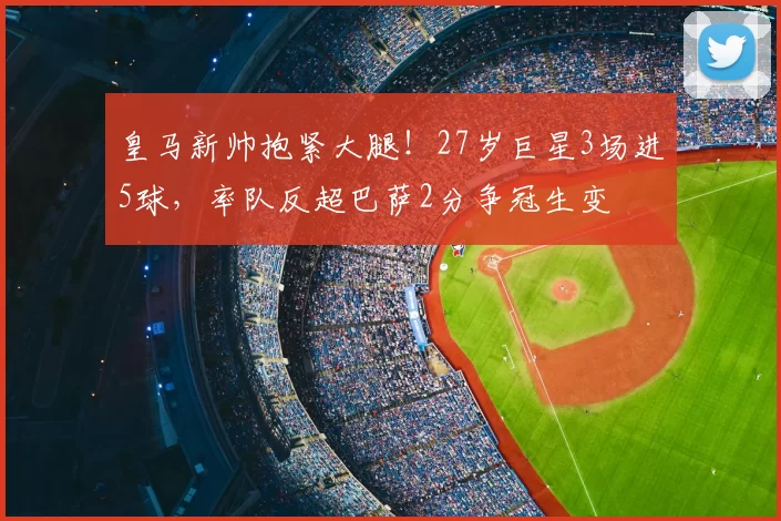 皇马新帅抱紧大腿!27岁巨星3场进5球,率队反超巴萨2分争冠生变