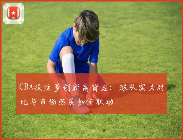 CBA投注量创新高背后：球队实力对比与市场热度如何联动