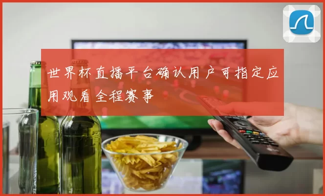 世界杯直播平台确认用户可指定应用观看全程赛事