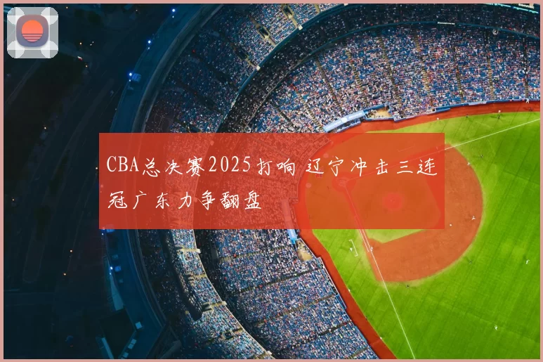 CBA总决赛2025打响 辽宁冲击三连冠广东力争翻盘