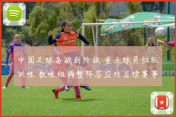 中国足球备战新阶段 重点球员归队训练 教练组调整阵容应对后续赛事