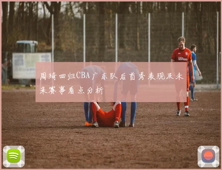 周琦回归CBA广东队后首秀表现及未来赛事看点分析