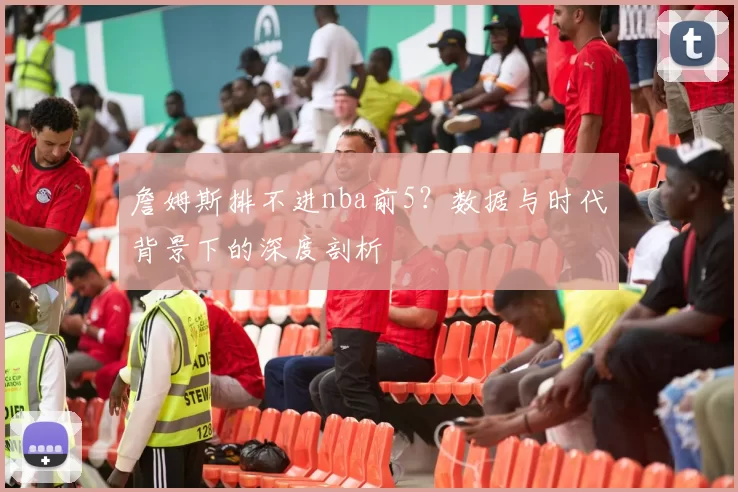 詹姆斯排不进nba前5？数据与时代背景下的深度剖析