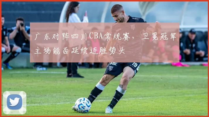 广东对阵四川CBA常规赛，卫冕冠军主场能否延续连胜势头