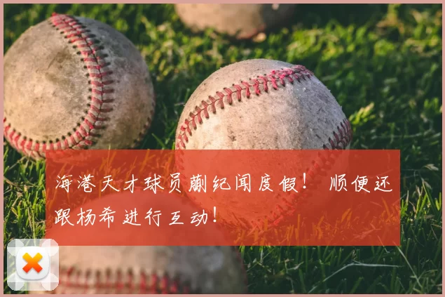 海港天才球员蒯纪闻度假！ 顺便还跟杨希进行互动！