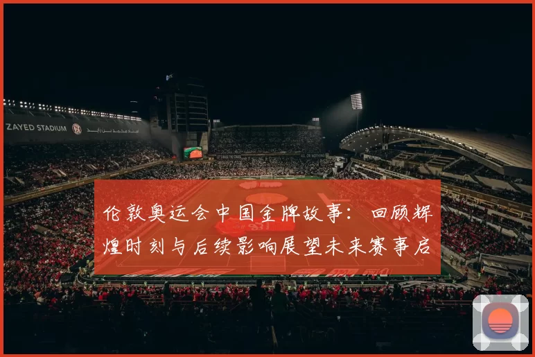 伦敦奥运会中国金牌故事：回顾辉煌时刻与后续影响展望未来赛事启示
