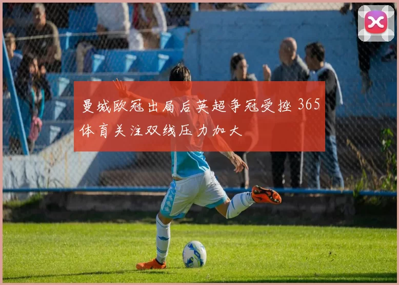 曼城欧冠出局后英超争冠受挫 365体育关注双线压力加大