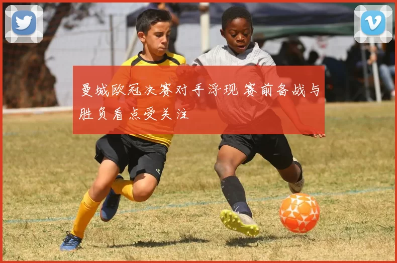 曼城欧冠决赛对手浮现 赛前备战与胜负看点受关注