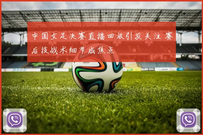 中国女足决赛直播回放引发关注 赛后技战术细节成焦点