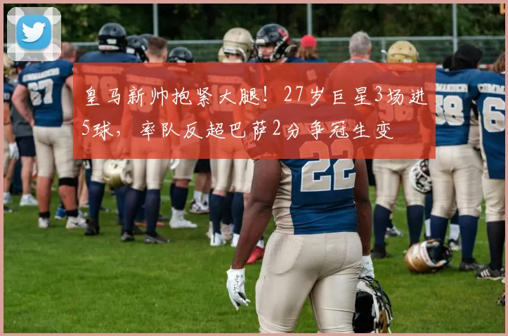 皇马新帅抱紧大腿！27岁巨星3场进5球，率队反超巴萨2分争冠生变