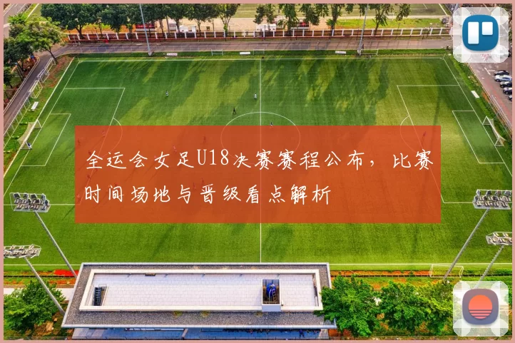 全运会女足U18决赛赛程公布,比赛时间场地与晋级看点解析
