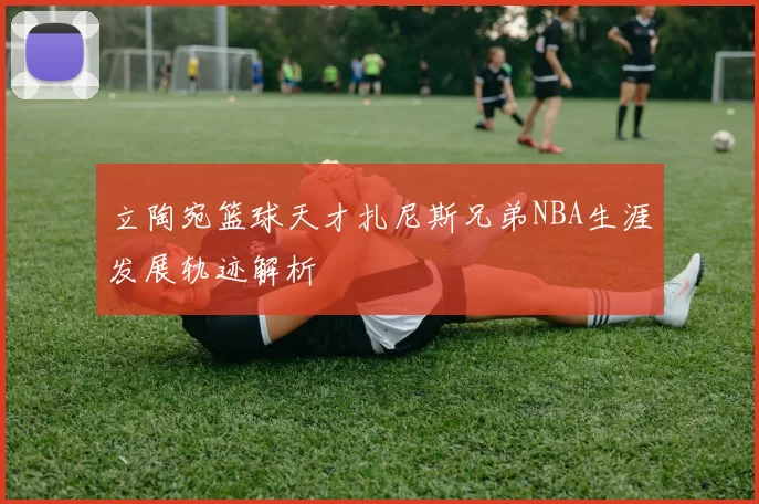 立陶宛篮球天才扎尼斯兄弟NBA生涯发展轨迹解析