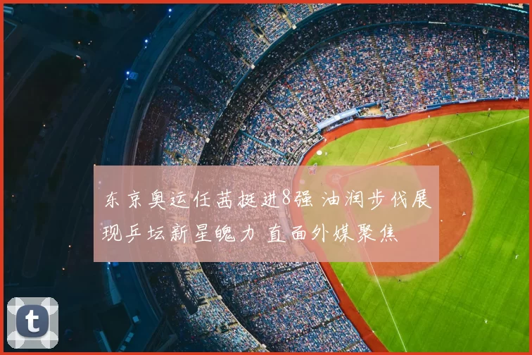 东京奥运任茜挺进8强 油润步伐展现乒坛新星魄力 直面外媒聚焦
