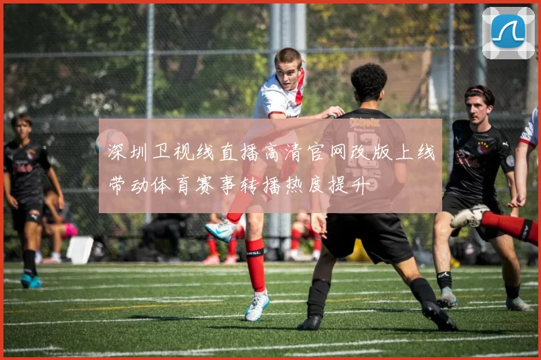 深圳卫视线直播高清官网改版上线带动体育赛事转播热度提升