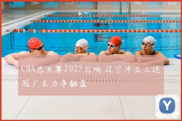 CBA总决赛2025打响 辽宁冲击三连冠广东力争翻盘