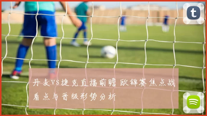丹麦vs捷克直播前瞻 欧锦赛焦点战看点与晋级形势分析