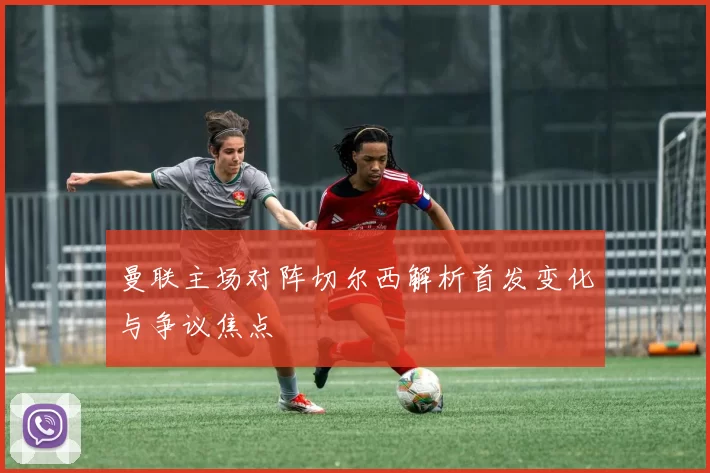 曼联主场对阵切尔西解析首发变化与争议焦点
