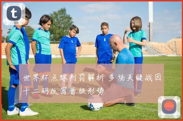世界杯点球判罚解析 多场关键战因十二码改写晋级形势