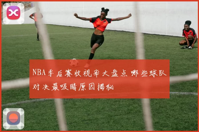 NBA季后赛收视率大盘点 哪些球队对决最吸睛原因揭秘