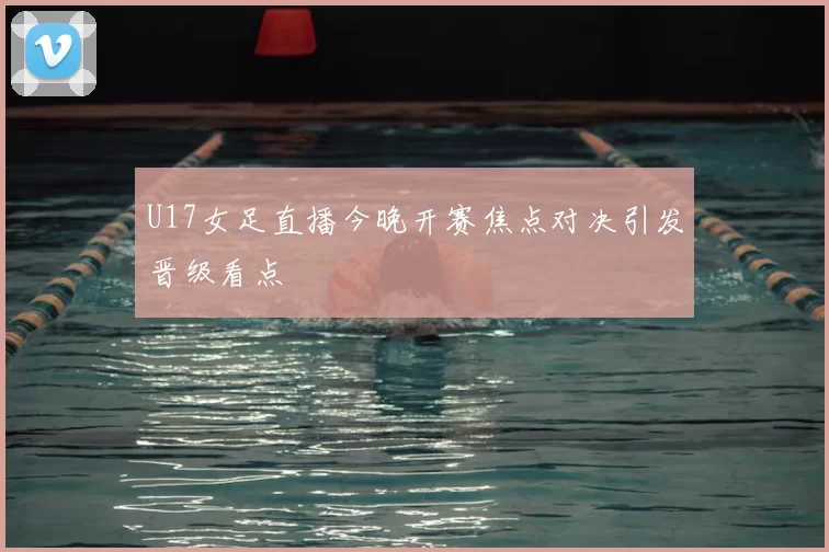 U17女足直播今晚开赛焦点对决引发晋级看点