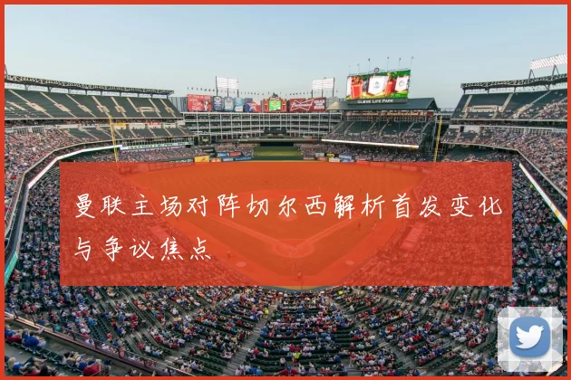 曼联主场对阵切尔西解析首发变化与争议焦点
