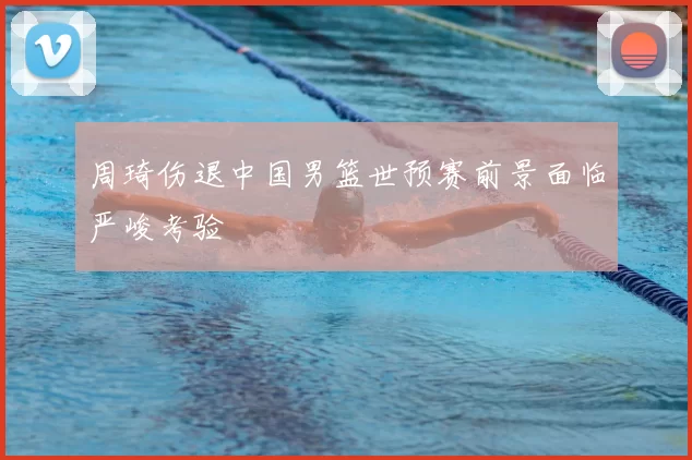 周琦伤退中国男篮世预赛前景面临严峻考验