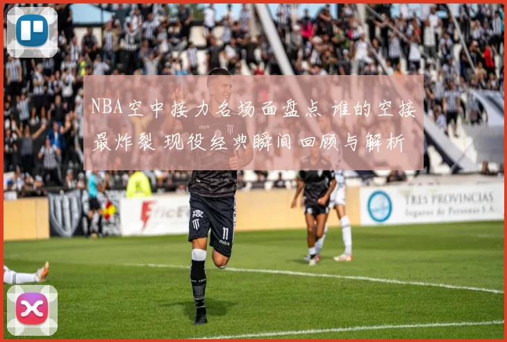 NBA空中接力名场面盘点 谁的空接最炸裂 现役经典瞬间回顾与解析