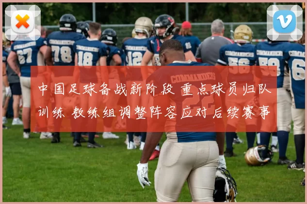 中国足球备战新阶段 重点球员归队训练 教练组调整阵容应对后续赛事