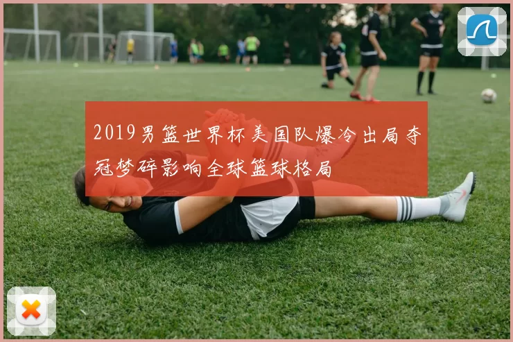 2019男篮世界杯美国队爆冷出局夺冠梦碎影响全球篮球格局