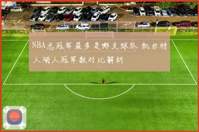 NBA总冠军最多是哪支球队 凯尔特人湖人冠军数对比解析